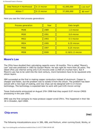 An illustrated Guide to Pentiums
Intel Pentium 4 Northwood 0.13 micron 42,000,000 116 mm2
Athlon T 0.13 micron 37,000,000 80 mm2
Here you see the Intel process generations:
Process generation Year Gate length
P648 1989 1.0 micron
P650 1991 0.8 micron
P852 1993 0.5 micron
P854 1995 0.35 micron
P856 1997 0.25 micron
P858 2000 0.18/0.13 micron
Moore's Law
The CPUs have doubled their calculating capacity every 18 months. This is called "Moore's
Law" and was predicted in 1965 by Gordon Moore. He was right for more than 30 years. The
latest CPUs use internal wiring only 0.25 microns wide (1/400 of a human hair). But if
Moore's Law has to be valid into the next century, more transistors have to be squeezed onto
silicon layers.
IBM succeeded as the first in making copper conductors instead of aluminum. Copper is
cheaper and faster, but the problem was to isolate it from the silicon. The problem has been
solved with a new type of coating, and now chips can be designed with 0.13 micron
technology. The technology is expected later to work with just 0.05 micron wiring!
Texas Instruments announced on August 27th 1998 that they expect 0.07 micron CMOS
processing in the year 2001.
AMD was the first company to mass-produce copper-wired CPU's. This happened in their fab
30 in Dresden, April 2000.
Chip errors
[top]
The following miscalculations occur in 386, 486, and Pentium, when running Excel, Works, or
http://www.karbosguide.com/hardware/module3c4.htm (3 of 6)7/27/2004 4:08:08 AM
 