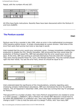 An illustrated Guide to Pentiums
Pascal, with the numbers 49 and 187:
All CPUs have faulty instructions. Recently flaws have been discovered within the Pentium II
and Cyrix 6x86MX.
The Pentium scandal
[top]
Pentium was hit by a scandal in late 1994, when an error in the mathematical co-processor
(FPU) became publicly known. It simply miscalculated at a given division. Intel knew of the
error from early that summer but more or less kept it secret.
Intel insisted that the error would occur extremely rarely. Compaq immediately modified their
production to disable the FPU. Shortly thereafter, IBM announced that they would stop the
production of Pentium based PCs. IBM had calculated that the error would occur every 24
days. At the time, IBM was working to extricate themselves from the Intel CPU monopoly.
They were moving towards Power PC, Cyrix, and NexGen based PCs. Thus the scandal played
right into their hands. You see the error here, where A3 should be equal to A1:
Intel underestimated the significance of the miscalculations, certainly regarding users
employing complex mathematical calculations. IBM over dramatized the error for political
reasons. This all happened in December 1994, while Intel was running their big TV campaign
for Pentium.
That gave birth to a number of jokes: How many Pentium programmers are needed to screw
in a bulb? (answer: 1.9990427). Why is Pentium not named 586? Because it would have to
be called 585.999983405! In a different vein: How many Apple employees does it require to
change a bulb? 7! One to hold the bulb and 6 to design T-shirts. And: how many IBM
http://www.karbosguide.com/hardware/module3c4.htm (4 of 6)7/27/2004 4:08:08 AM
 