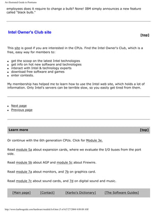An illustrated Guide to Pentiums
employees does it require to change a bulb? None! IBM simply announces a new feature
called "black bulb."
Intel Owner's Club site
[top]
This site is good if you are interested in the CPUs. Find the Intel Owner's Club, which is a
free, easy way for members to:
q get the scoop on the latest Intel technologies
q get info on hot new software and technologies
q interact with Intel & technology experts
q download free software and games
q enter contests.
My membership has helped me to learn how to use the Intel web site, which holds a lot of
information. Only Intel's servers can be terrible slow, so you easily get tired from them.
q Next page
q Previous page
Learn more [top]
Or continue with the 6th generation CPUs. Click for Module 3e.
Read module 5a about expansion cards, where we evaluate the I/O buses from the port
side.
Read module 5b about AGP and module 5c about Firewire.
Read module 7a about monitors, and 7b on graphics card.
Read module 7c about sound cards, and 7d on digital sound and music.
[Main page] [Contact] [Karbo's Dictionary] [The Software Guides]
http://www.karbosguide.com/hardware/module3c4.htm (5 of 6)7/27/2004 4:08:08 AM
 
