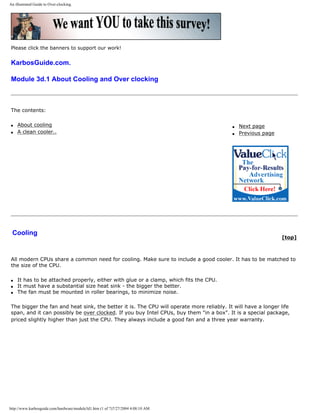 An illustrated Guide to Over-clocking.
Please click the banners to support our work!
KarbosGuide.com.
Module 3d.1 About Cooling and Over clocking
The contents:
q About cooling
q A clean cooler..
q Next page
q Previous page
Cooling
[top]
All modern CPUs share a common need for cooling. Make sure to include a good cooler. It has to be matched to
the size of the CPU.
q It has to be attached properly, either with glue or a clamp, which fits the CPU.
q It must have a substantial size heat sink - the bigger the better.
q The fan must be mounted in roller bearings, to minimize noise.
The bigger the fan and heat sink, the better it is. The CPU will operate more reliably. It will have a longer life
span, and it can possibly be over clocked. If you buy Intel CPUs, buy them "in a box". It is a special package,
priced slightly higher than just the CPU. They always include a good fan and a three year warranty.
http://www.karbosguide.com/hardware/module3d1.htm (1 of 7)7/27/2004 4:08:10 AM
 