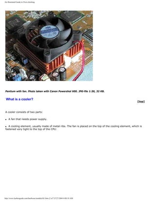 An illustrated Guide to Over-clocking.
Pentium with fan. Photo taken with Canon Powershot 600. JPG-file 1:30, 32 KB.
What is a cooler?
[top]
A cooler consists of two parts:
q A fan that needs power supply.
q A cooling element, usually made of metal ribs. The fan is placed on the top of the cooling element, which is
fastened very tight to the top of the CPU:
http://www.karbosguide.com/hardware/module3d1.htm (2 of 7)7/27/2004 4:08:10 AM
 
