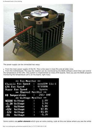 An illustrated Guide to Over-clocking.
The power supply can be connected two ways:
q From the main power supply of the PC. This is the case in most PCs and all older ones.
q From the motherboard. This way the rotation can be monitored by the BIOS software which then can control
the temperature of the CPU. This system is implemented on many ATX-boards. Here you see the BIOS program
monitoring the temperature (29 C on my board, right now):
Some coolers use peltier elements which give an extra cooling. Look at this one below where you see the white
http://www.karbosguide.com/hardware/module3d1.htm (3 of 7)7/27/2004 4:08:10 AM
 