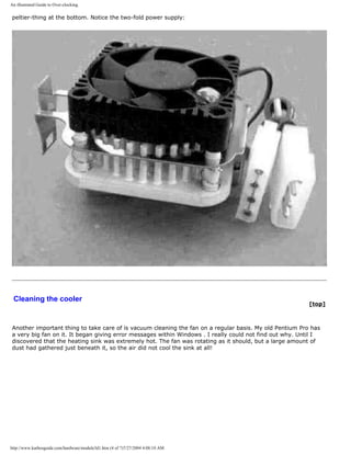 An illustrated Guide to Over-clocking.
peltier-thing at the bottom. Notice the two-fold power supply:
Cleaning the cooler
[top]
Another important thing to take care of is vacuum cleaning the fan on a regular basis. My old Pentium Pro has
a very big fan on it. It began giving error messages within Windows . I really could not find out why. Until I
discovered that the heating sink was extremely hot. The fan was rotating as it should, but a large amount of
dust had gathered just beneath it, so the air did not cool the sink at all!
http://www.karbosguide.com/hardware/module3d1.htm (4 of 7)7/27/2004 4:08:10 AM
 