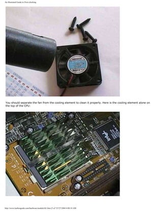 An illustrated Guide to Over-clocking.
You should separate the fan from the cooling element to clean it properly. Here is the cooling element alone on
the top of the CPU:
http://www.karbosguide.com/hardware/module3d1.htm (5 of 7)7/27/2004 4:08:10 AM
 