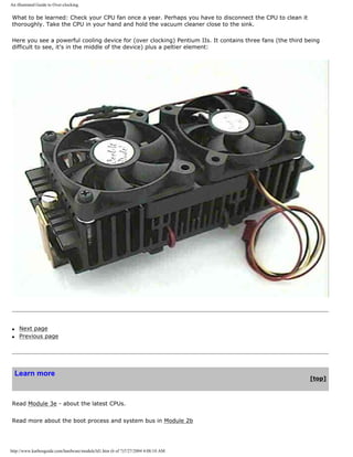 An illustrated Guide to Over-clocking.
What to be learned: Check your CPU fan once a year. Perhaps you have to disconnect the CPU to clean it
thoroughly. Take the CPU in your hand and hold the vacuum cleaner close to the sink.
Here you see a powerful cooling device for (over clocking) Pentium IIs. It contains three fans (the third being
difficult to see, it's in the middle of the device) plus a peltier element:
q Next page
q Previous page
Learn more
[top]
Read Module 3e - about the latest CPUs.
Read more about the boot process and system bus in Module 2b
http://www.karbosguide.com/hardware/module3d1.htm (6 of 7)7/27/2004 4:08:10 AM
 