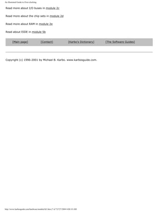 An illustrated Guide to Over-clocking.
Read more about I/O buses in module 2c
Read more about the chip sets in module 2d
Read more about RAM in module 2e
Read about EIDE in module 5b
[Main page] [Contact] [Karbo's Dictionary] [The Software Guides]
Copyright (c) 1996-2001 by Michael B. Karbo. www.karbosguide.com.
http://www.karbosguide.com/hardware/module3d1.htm (7 of 7)7/27/2004 4:08:10 AM
 