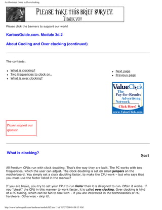 An illustrated Guide to Over-clocking.
Please click the banners to support our work!
KarbosGuide.com. Module 3d.2
About Cooling and Over clocking (continued)
The contents:
q What is clocking?
q Two frequencies to clock on..
q What is over clocking?
q Next page
q Previous page
Please support our
sponsor.
What is clocking?
[top]
All Pentium CPUs run with clock doubling. That's the way they are built. The PC works with two
frequencies, which the user can adjust. The clock doubling is set on small jumpers on the
motherboard. You simply set a clock doubling factor, to make the CPU work – but who says that
you must use the factor listed in the manual?
If you are brave, you try to set your CPU to run faster than it is designed to run. Often it works. If
you "cheat" the CPU in this manner to work faster, it is called over clocking. Over clocking is kind
of a PC tuning, which can be fun to fool with – if you are interested in the technicalities of PC-
hardware. Otherwise - skip it!.
http://www.karbosguide.com/hardware/module3d2.htm (1 of 8)7/27/2004 4:08:13 AM
 