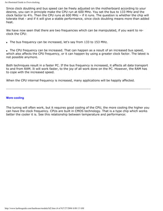 An illustrated Guide to Over-clocking.
Since clock doubling and bus speed can be freely adjusted on the motherboard according to your
desires, you can in principle make the CPU run at 600 MHz. You set the bus to 133 MHz and the
clock factor to 4½. Then the CPU runs at 600 MHz – if it runs. The question is whether the chip will
tolerate that - and if it will give a stable performance, since clock doubling means more than added
heat.
We have now seen that there are two frequencies which can be manipulated, if you want to re-
clock the CPU:
q The bus frequency can be increased, let's say from 133 to 153 MHz.
q The CPU frequency can be increased. That can happen as a result of an increased bus speed,
which also affects the CPU frequency, or it can happen by using a greater clock factor. The latest is
not possible anymore.
Both techniques result in a faster PC. If the bus frequency is increased, it affects all data transport
to and from RAM. It will work faster, to the joy of all work done on the PC. However, the RAM has
to cope with the increased speed.
When the CPU internal frequency is increased, many applications will be happily affected.
More cooling
The tuning will often work, but it requires good cooling of the CPU, the more cooling the higher you
can have the clock frequency. CPUs are built in CMOS technology. That is a type chip which works
better the cooler it is. See this relationship between temperature and performance:
http://www.karbosguide.com/hardware/module3d2.htm (4 of 8)7/27/2004 4:08:13 AM
 