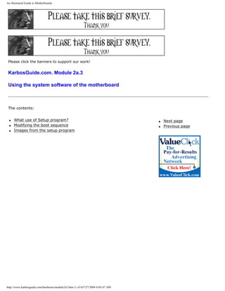 An illustrated Guide to Motherboards
Please click the banners to support our work!
KarbosGuide.com. Module 2a.3
Using the system software of the motherboard
The contents:
q What use of Setup program?
q Modifying the boot sequence
q Images from the setup program
q Next page
q Previous page
http://www.karbosguide.com/hardware/module2a3.htm (1 of 6)7/27/2004 4:05:47 AM
 