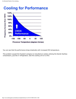 An illustrated Guide to Over-clocking.
You can see that the performance drops drastically with increased CPU temperature.
This problem caused the Kryotech company to manufacture coolers utilizing the Danish Danfoss
compressors, just like in refrigerators. See this cooling unit on a CPU:
http://www.karbosguide.com/hardware/module3d2.htm (5 of 8)7/27/2004 4:08:13 AM
 