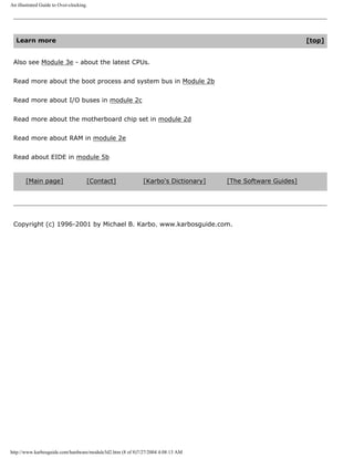 An illustrated Guide to Over-clocking.
Learn more [top]
Also see Module 3e - about the latest CPUs.
Read more about the boot process and system bus in Module 2b
Read more about I/O buses in module 2c
Read more about the motherboard chip set in module 2d
Read more about RAM in module 2e
Read about EIDE in module 5b
[Main page] [Contact] [Karbo's Dictionary] [The Software Guides]
Copyright (c) 1996-2001 by Michael B. Karbo. www.karbosguide.com.
http://www.karbosguide.com/hardware/module3d2.htm (8 of 8)7/27/2004 4:08:13 AM
 