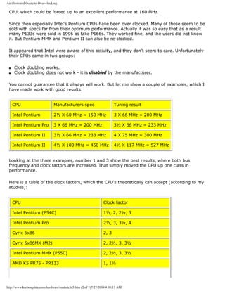 An illustrated Guide to Over-clocking.
CPU, which could be forced up to an excellent performance at 160 MHz.
Since then especially Intel's Pentium CPUs have been over clocked. Many of those seem to be
sold with specs far from their optimum performance. Actually it was so easy that as a result
many P133s were sold in 1996 as fake P166s. They worked fine, and the users did not know
it. But Pentium MMX and Pentium II can also be re-clocked.
It appeared that Intel were aware of this activity, and they don't seem to care. Unfortunately
their CPUs came in two groups:
q Clock doubling works.
q Clock doubling does not work - it is disabled by the manufacturer.
You cannot guarantee that it always will work. But let me show a couple of examples, which I
have made work with good results:
CPU Manufacturers spec Tuning result
Intel Pentium 2½ X 60 MHz = 150 MHz 3 X 66 MHz = 200 MHz
Intel Pentium Pro 3 X 66 MHz = 200 MHz 3½ X 66 MHz = 233 MHz
Intel Pentium II 3½ X 66 MHz = 233 MHz 4 X 75 MHz = 300 MHz
Intel Pentium II 4½ X 100 MHz = 450 MHz 4½ X 117 MHz = 527 MHz
Looking at the three examples, number 1 and 3 show the best results, where both bus
frequency and clock factors are increased. That simply moved the CPU up one class in
performance.
Here is a table of the clock factors, which the CPU's theoretically can accept (according to my
studies):
CPU Clock factor
Intel Pentium (P54C) 1½, 2, 2½, 3
Intel Pentium Pro 2½, 3, 3½, 4
Cyrix 6x86 2, 3
Cyrix 6x86MX (M2) 2, 2½, 3, 3½
Intel Pentium MMX (P55C) 2, 2½, 3, 3½
AMD K5 PR75 - PR133 1, 1½
http://www.karbosguide.com/hardware/module3d3.htm (2 of 5)7/27/2004 4:08:15 AM
 