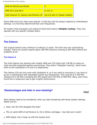 An illustrated Guide to Over-clocking.
AMD K5 PR150 and PR166 2
AMD K6-2 and K6-3 4, 4½, 5
Intel Pentium II, Celeron and Pentium III Up to 8 and 12 (latest models)
Some AMD and Cyrix chips were special, in that they did not always respond to motherboard
settings. It is like they determined their own frequencies.
All modern Intel processors are locked at fixed clock factors (Multiplier Locking). They only
operate with one specific multiply factor.
The Celeron
The original Celeron was a Pentium II without L2 cache. This CPU was very overclocking
friendly. There are several reports about 300 MHz Celerons working at 504 MHz without any
problems at all.
The Celeron A
The Intel Celeron line starting with models 300A and 333 (both with 128 KB L2 cache on-
chip) are both protected against overclocking. They hold a "Multiplier Locking", which locks
them to the clockfactors 4.5 and 5.0 respectively.
The Celeron 533 will only work with clockfactor 8, so if you want to overclock it, you have to
go for a motherboard with adjustable system bus frequencies. This could be 8 X 100 MHz
instead of 8 X 66 MHz increasing the CPU speed from 533 MHz to 800 MHz. Many users have
found this in-expensive way to get a higher performance.
Disadvantages and risks in over-clocking?
[top]
Many factors need to be considered, when you start tampering with these system settings.
Watch out for:
q Heat. Can the CPU dissipate the heat?
q The L2 cache RAM of old Pentium II, III or Athlon cartridges - how fast can it work?
q RAM speed. Can it keep up with the system bus?
http://www.karbosguide.com/hardware/module3d3.htm (3 of 5)7/27/2004 4:08:15 AM
 