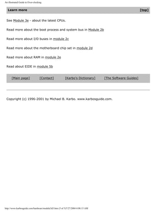 An illustrated Guide to Over-clocking.
Learn more [top]
See Module 3e - about the latest CPUs.
Read more about the boot process and system bus in Module 2b
Read more about I/O buses in module 2c
Read more about the motherboard chip set in module 2d
Read more about RAM in module 2e
Read about EIDE in module 5b
[Main page] [Contact] [Karbo's Dictionary] [The Software Guides]
Copyright (c) 1996-2001 by Michael B. Karbo. www.karbosguide.com.
http://www.karbosguide.com/hardware/module3d3.htm (5 of 5)7/27/2004 4:08:15 AM
 