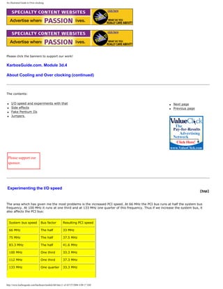An illustrated Guide to Over-clocking.
Please click the banners to support our work!
KarbosGuide.com. Module 3d.4
About Cooling and Over clocking (continued)
The contents:
q I/O speed and experiments with that
q Side effects
q Fake Pentium IIs
q Jumpers.
q Next page
q Previous page
Please support our
sponsor.
Experimenting the I/O speed
[top]
The area which has given me the most problems is the increased PCI speed. At 66 MHz the PCI bus runs at half the system bus
frequency. At 100 MHz it runs at one third and at 133 MHz one quarter of this frequency. Thus if we increase the system bus, it
also affects the PCI bus:
System bus speed Bus factor Resulting PCI speed
66 MHz The half 33 MHz
75 MHz The half 37.5 MHz
83.3 MHz The half 41.6 MHz
100 MHz One third 33.3 MHz
112 MHz One third 37.3 MHz
133 MHz One quarter 33.3 MHz
http://www.karbosguide.com/hardware/module3d4.htm (1 of 4)7/27/2004 4:08:17 AM
 