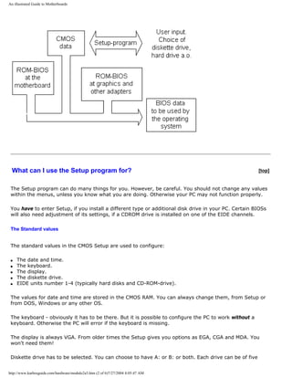 An illustrated Guide to Motherboards
What can I use the Setup program for? [top]
The Setup program can do many things for you. However, be careful. You should not change any values
within the menus, unless you know what you are doing. Otherwise your PC may not function properly.
You have to enter Setup, if you install a different type or additional disk drive in your PC. Certain BIOSs
will also need adjustment of its settings, if a CDROM drive is installed on one of the EIDE channels.
The Standard values
The standard values in the CMOS Setup are used to configure:
q The date and time.
q The keyboard.
q The display.
q The diskette drive.
q EIDE units number 1-4 (typically hard disks and CD-ROM-drive).
The values for date and time are stored in the CMOS RAM. You can always change them, from Setup or
from DOS, Windows or any other OS.
The keyboard - obviously it has to be there. But it is possible to configure the PC to work without a
keyboard. Otherwise the PC will error if the keyboard is missing.
The display is always VGA. From older times the Setup gives you options as EGA, CGA and MDA. You
won't need them!
Diskette drive has to be selected. You can choose to have A: or B: or both. Each drive can be of five
http://www.karbosguide.com/hardware/module2a3.htm (2 of 6)7/27/2004 4:05:47 AM
 