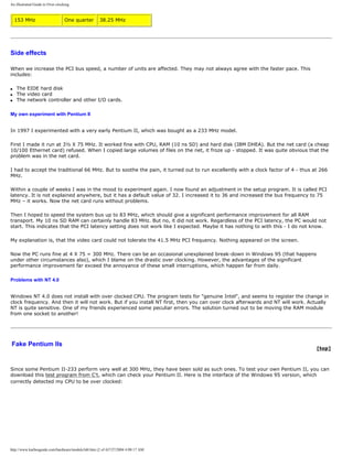 An illustrated Guide to Over-clocking.
153 MHz One quarter 38.25 MHz
Side effects
When we increase the PCI bus speed, a number of units are affected. They may not always agree with the faster pace. This
includes:
q The EIDE hard disk
q The video card
q The network controller and other I/O cards.
My own experiment with Pentium II
In 1997 I experimented with a very early Pentium II, which was bought as a 233 MHz model.
First I made it run at 3½ X 75 MHz. It worked fine with CPU, RAM (10 ns SD) and hard disk (IBM DHEA). But the net card (a cheap
10/100 Ethernet card) refused. When I copied large volumes of files on the net, it froze up - stopped. It was quite obvious that the
problem was in the net card.
I had to accept the traditional 66 MHz. But to soothe the pain, it turned out to run excellently with a clock factor of 4 - thus at 266
MHz.
Within a couple of weeks I was in the mood to experiment again. I now found an adjustment in the setup program. It is called PCI
latency. It is not explained anywhere, but it has a default value of 32. I increased it to 36 and increased the bus frequency to 75
MHz – it works. Now the net card runs without problems.
Then I hoped to speed the system bus up to 83 MHz, which should give a significant performance improvement for all RAM
transport. My 10 ns SD RAM can certainly handle 83 MHz. But no, it did not work. Regardless of the PCI latency, the PC would not
start. This indicates that the PCI latency setting does not work like I expected. Maybe it has nothing to with this - I do not know.
My explanation is, that the video card could not tolerate the 41.5 MHz PCI frequency. Nothing appeared on the screen.
Now the PC runs fine at 4 X 75 = 300 MHz. There can be an occasional unexplained break-down in Windows 95 (that happens
under other circumstances also), which I blame on the drastic over clocking. However, the advantages of the significant
performance improvement far exceed the annoyance of these small interruptions, which happen far from daily.
Problems with NT 4.0
Windows NT 4.0 does not install with over clocked CPU. The program tests for "genuine Intel", and seems to register the change in
clock frequency. And then it will not work. But if you install NT first, then you can over clock afterwards and NT will work. Actually
NT is quite sensitive. One of my friends experienced some peculiar errors. The solution turned out to be moving the RAM module
from one socket to another!
Fake Pentium IIs
[top]
Since some Pentium II-233 perform very well at 300 MHz, they have been sold as such ones. To test your own Pentium II, you can
download this test program from C't, which can check your Pentium II. Here is the interface of the Windows 95 version, which
correctly detected my CPU to be over clocked:
http://www.karbosguide.com/hardware/module3d4.htm (2 of 4)7/27/2004 4:08:17 AM
 