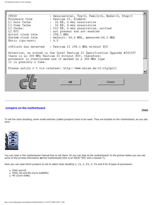 An illustrated Guide to Over-clocking.
Jumpers on the motherboard
[top]
To set the clock doubling, some small switches (called jumpers) have to be reset. They are located on the motherboard, as you see
here:
You can read in the motherboard manual how to set them. Or you can look at the motherboard! In the picture below you can see
some of the printed information on the motherboard (this is an ASUS TX97 with a Socket 7).
Here you can read which jumpers to set to select clock doubling 1, 1½, 2, 2½, 3, 3½ and 4 for 6 types of processors:
q P54C and K5
q P55C, K6 and M2 (Cyrix 6x86MX)
q M1 (Cyrix 6x86)
http://www.karbosguide.com/hardware/module3d4.htm (3 of 4)7/27/2004 4:08:17 AM
 