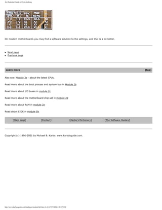 An illustrated Guide to Over-clocking.
On modern motherboards you may find a software solution to the settings, and that is a lot better.
q Next page
q Previous page
Learn more [top]
Also see: Module 3e - about the latest CPUs.
Read more about the boot process and system bus in Module 2b
Read more about I/O buses in module 2c
Read more about the motherboard chip set in module 2d
Read more about RAM in module 2e
Read about EIDE in module 5b
[Main page] [Contact] [Karbo's Dictionary] [The Software Guides]
Copyright (c) 1996-2001 by Michael B. Karbo. www.karbosguide.com.
http://www.karbosguide.com/hardware/module3d4.htm (4 of 4)7/27/2004 4:08:17 AM
 