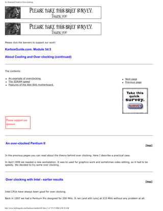 An illustrated Guide to Over-clocking.
Please click the banners to support our work!
KarbosGuide.com. Module 3d.5
About Cooling and Over clocking (continued)
The contents:
q An example of overclocking
q The SDRAM speed
q Features of the Abit BX6 motherboard.
q Next page
q Previous page
Please support our
sponsor.
An over-clocked Pentium II
[top]
In the previous pages you can read about the theory behind over clocking. Here I describe a practical case.
In April 1999 we needed a new workstation. It was to used for graphics work and sometimes video editing, so it had to be
speedy. We decided to try some over clocking.
Over clocking with Intel - earlier results
[top]
Intel CPUs have always been good for over clocking.
Back in 1997 we had a Pentium Pro designed for 200 MHz. It ran (and still runs) at 233 MHz without any problem at all.
http://www.karbosguide.com/hardware/module3d5.htm (1 of 7)7/27/2004 4:08:20 AM
 
