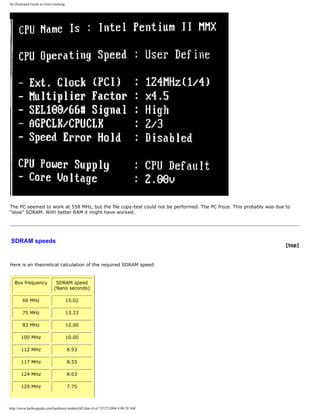 An illustrated Guide to Over-clocking.
The PC seemed to work at 558 MHz, but the file copy-test could not be performed. The PC froze. This probably was due to
"slow" SDRAM. With better RAM it might have worked.
SDRAM speeds
[top]
Here is an theoretical calculation of the required SDRAM speed:
Bus frequency SDRAM speed
(Nano seconds)
66 MHz 15.02
75 MHz 13.33
83 MHz 12.00
100 MHz 10.00
112 MHz 8.93
117 MHz 8.55
124 MHz 8.03
129 MHz 7.75
http://www.karbosguide.com/hardware/module3d5.htm (4 of 7)7/27/2004 4:08:20 AM
 
