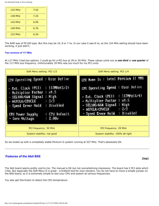 An illustrated Guide to Over-clocking.
133 MHz 7.52
138 MHz 7.25
143 MHz 6.99
148 MHz 6.76
153 MHz 6.54
The RAM was of PC100 type. But this may be 10, 8 or 7 ns. In our case it was 8 ns, so the 124 MHz setting should have been
working, it just didn't.
Two versions of 117 MHz
At 117 MHz I had two options. I could go for a PCI bus at 39 or 29 MHz. These values come out as one third or one quarter of
the 117 MHz bus frequency. Unfortunately 39 MHz was too much for my PCI units:
Soft Menu setting: PCI 1/3 Soft Menu setting: PCI 1/4
PCI frequency: 39 MHz PCI frequency: 29 MHz
System stability: not good System stability: 100% all right
So we ended up with a completely stable Pentium II system running at 527 MHz. That's absolutely OK.
Features of the Abit BX6
[top]
The Abit board seems pretty cool to me. The manual is OK but not overwhelming impressive. The board has 5 PCI slots which
I like. But especially the Soft Menu II is great - a brilliant tool for over-clockers. You do not have to move a simple jumper on
the BX6 board, so it is extremely simple to test your CPU and system at various frequencies.
You also get thermistor to detect the CPU temperature:
http://www.karbosguide.com/hardware/module3d5.htm (5 of 7)7/27/2004 4:08:20 AM
 