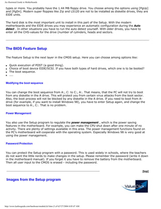 An illustrated Guide to Motherboards
types or more. You probably have the 1.44 MB floppy drive. You choose among the options using [PgUp]
and [PgDn]. Modern super floppies like Zip and LS120 are not to be installed as diskette drives, they are
EIDE units.
The hard disk is the most important unit to install in this part of the Setup. With the modern
motherboards and the EIDE drives you may experience an automatic configuration during the Auto
detect . In other situations you have to run the auto detect yourself. With older drives, you have to
enter all the CHS-values for the drive (number of cylinders, heads and sectors.
The BIOS Feature Setup
The Feature Setup is the next layer in the CMOS setup. Here you can choose among options like:
q Quick execution of POST (a good thing).
q Choice of boot device EIDE/SCSI. If you have both types of hard drives, which one is to be booted?
q The boot sequence.
q ....
Modifying the boot sequence
You can change the boot sequence from A:, C: to C:, A:. That means, that the PC will not try to boot
from any diskette in the A drive. This will protect you from certain virus attacks from the boot sector.
Also, the boot process will not be blocked by any diskette in the A drive. If you need to boot from A-
drive (for example, if you want to install Windows 98), you have to enter Setup again, and change the
boot sequence to A:, C:. That is no problem.
Power Management
You also use the Setup program to regulate the power management , which is the power saving
features in the motherboard. For example, you can make the CPU shut down after one minute of no
activity. There are plenty of settings available in this area. The power management functions found on
the PC’s motherboard will cooperate with the operating system. Especially Windows 98 is very good at
using the power management.
Password Protection
You can protect the Setup program with a password. This is used widely in schools, where the teachers
do not want the little nerds to make changes in the setup. Please remember the password (write it down
in the motherboard manual). If you forget it you have to remove the battery from the motherboard.
Then all user input to the CMOS is erased - including the password.
Images from the Setup program
[top]
http://www.karbosguide.com/hardware/module2a3.htm (3 of 6)7/27/2004 4:05:47 AM
 
