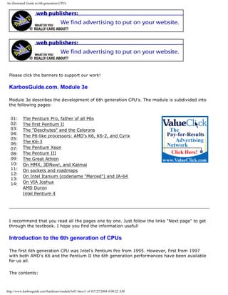 An illustrated Guide to 6th generation CPUs
Please click the banners to support our work!
KarbosGuide.com. Module 3e
Module 3e describes the development of 6th generation CPU's. The module is subdivided into
the following pages:
01:
02:
03:
04:
05:
06:
07:
08:
09:
10:
11:
12:
13:
14:
The Pentium Pro, father of all P6s
The first Pentium II
The "Deschutes" and the Celerons
The P6-like processors: AMD's K6, K6-2, and Cyrix
The K6-3
The Pentium Xeon
The Pentium III
The Great Athlon
On MMX, 3DNow!, and Katmai
On sockets and roadmaps
On Intel Itanium (codename "Merced") and IA-64
On VIA Joshua
AMD Duron
Intel Pentium 4
I recommend that you read all the pages one by one. Just follow the links "Next page" to get
through the textbook. I hope you find the information useful!
Introduction to the 6th generation of CPUs
The first 6th generation CPU was Intel's Pentium Pro from 1995. However, first from 1997
with both AMD's K6 and the Pentium II the 6th generation performances have been available
for us all.
The contents:
http://www.karbosguide.com/hardware/module3e01.htm (1 of 4)7/27/2004 4:08:22 AM
 