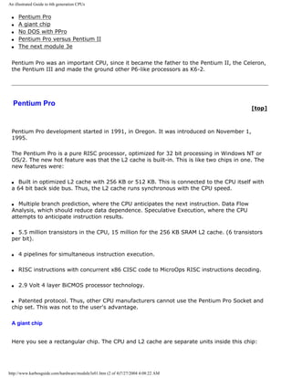 An illustrated Guide to 6th generation CPUs
q Pentium Pro
q A giant chip
q No DOS with PPro
q Pentium Pro versus Pentium II
q The next module 3e
Pentium Pro was an important CPU, since it became the father to the Pentium II, the Celeron,
the Pentium III and made the ground other P6-like processors as K6-2.
Pentium Pro
[top]
Pentium Pro development started in 1991, in Oregon. It was introduced on November 1,
1995.
The Pentium Pro is a pure RISC processor, optimized for 32 bit processing in Windows NT or
OS/2. The new hot feature was that the L2 cache is built-in. This is like two chips in one. The
new features were:
q Built in optimized L2 cache with 256 KB or 512 KB. This is connected to the CPU itself with
a 64 bit back side bus. Thus, the L2 cache runs synchronous with the CPU speed.
q Multiple branch prediction, where the CPU anticipates the next instruction. Data Flow
Analysis, which should reduce data dependence. Speculative Execution, where the CPU
attempts to anticipate instruction results.
q 5.5 million transistors in the CPU, 15 million for the 256 KB SRAM L2 cache. (6 transistors
per bit).
q 4 pipelines for simultaneous instruction execution.
q RISC instructions with concurrent x86 CISC code to MicroOps RISC instructions decoding.
q 2.9 Volt 4 layer BiCMOS processor technology.
q Patented protocol. Thus, other CPU manufacturers cannot use the Pentium Pro Socket and
chip set. This was not to the user's advantage.
A giant chip
Here you see a rectangular chip. The CPU and L2 cache are separate units inside this chip:
http://www.karbosguide.com/hardware/module3e01.htm (2 of 4)7/27/2004 4:08:22 AM
 
