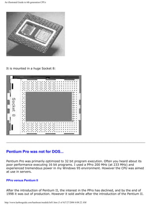An illustrated Guide to 6th generation CPUs
It is mounted in a huge Socket 8:
Pentium Pro was not for DOS...
Pentium Pro was primarily optimized to 32 bit program execution. Often you heard about its
poor performance executing 16 bit programs. I used a PPro 200 MHz (at 233 MHz) and
experienced tremendous power in my Windows 95 environment. However the CPU was aimed
at use in servers.
PPro versus Pentium II
After the introduction of Pentium II, the interest in the PPro has declined, and by the end of
1998 it was out of production. However it sold awhile after the introduction of the Pentium II.
http://www.karbosguide.com/hardware/module3e01.htm (3 of 4)7/27/2004 4:08:22 AM
 