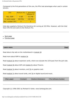 An illustrated Guide to 6th generation CPUs
Compared to the first generations of this one, the PPro had advantages when used in certain
servers:
CPU Pentium Pro 1. generation
Pentium II
Max. RAM 4 GB 512 MB
L2 cache speed 200 MHz 150 MHz
Max. number CPU 4 2
Intel also supplied a Pentium Pro-Overdrive Kit running at 333 MHz. However, with the Intel
Xeon CPU the end came to the Pentium Pro.
q Next page
q Previous page
Learn more [top]
Read about chip sets on the motherboard in module 2d
Read more about RAM in module 2e
Read module 5a about expansion cards, where we evaluate the I/O buses from the port side.
Read module 5b about AGP and module 5c about Firewire.
Read module 7a about monitors, and 7b on graphics card.
Read module 7c about sound cards, and 7d on digital sound and music.
[Main page] [Contact] [Karbo's Dictionary] [The Software Guides]
Copyright (c) 1996-2001 by Michael B. Karbo. www.karbosguide.com.
http://www.karbosguide.com/hardware/module3e01.htm (4 of 4)7/27/2004 4:08:22 AM
 
