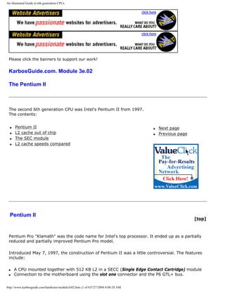 An illustrated Guide to 6th generation CPUs
Please click the banners to support our work!
KarbosGuide.com. Module 3e.02
The Pentium II
The second 6th generation CPU was Intel's Pentium II from 1997.
The contents:
q Pentium II
q L2 cache out of chip
q The SEC module
q L2 cache speeds compared
q Next page
q Previous page
Pentium II
[top]
Pentium Pro "Klamath" was the code name for Intel's top processor. It ended up as a partially
reduced and partially improved Pentium Pro model.
Introduced May 7, 1997, the construction of Pentium II was a little controversial. The features
include:
q A CPU mounted together with 512 KB L2 in a SECC (Single Edge Contact Cartridge) module
q Connection to the motherboard using the slot one connector and the P6 GTL+ bus.
http://www.karbosguide.com/hardware/module3e02.htm (1 of 6)7/27/2004 4:08:24 AM
 