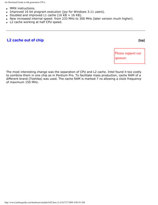 An illustrated Guide to 6th generation CPUs
q MMX instructions.
q Improved 16 bit program execution (joy for Windows 3.11 users).
q Doubled and improved L1 cache (16 KB + 16 KB).
q New increased internal speed: from 233 MHz to 300 MHz (later version much higher).
q L2 cache working at half CPU speed.
L2 cache out of chip [top]
Please support our
sponsor.
The most interesting change was the separation of CPU and L2 cache. Intel found it too costly
to combine them in one chip as in Pentium Pro. To facilitate mass production, cache RAM of a
different brand (Toshiba) was used. The cache RAM is marked 7 ns allowing a clock frequency
of maximum 150 MHz.
http://www.karbosguide.com/hardware/module3e02.htm (2 of 6)7/27/2004 4:08:24 AM
 