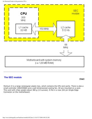 An illustrated Guide to 6th generation CPUs
The SEC module
[top]
Pentium II is a large rectangular plastic box, which contains the CPU and cache. There is also a
small controller (S82459AB) and a well dimensioned cooling fan. All are mounted on a card.
This card with chips weighs about 380 g (13 ounces). It fits in a new 242 pin Single Edge
Connector on the motherboard:
http://www.karbosguide.com/hardware/module3e02.htm (3 of 6)7/27/2004 4:08:24 AM
 