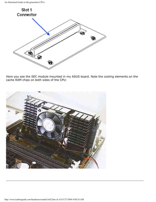 An illustrated Guide to 6th generation CPUs
Here you see the SEC module mounted in my ASUS board. Note the cooling elements on the
cache RAM chips on both sides of the CPU:
http://www.karbosguide.com/hardware/module3e02.htm (4 of 6)7/27/2004 4:08:24 AM
 