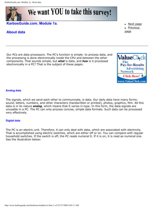 KarbosGuide.com. Module 1a. About data.
KarbosGuide.com. Module 1a.
About data
q Next page
q Previous
page
Our PCs are data processors. The PC's function is simple: to process data, and
the processing is done electronically inside the CPU and between the other
components. That sounds simple, but what is data, and how is it processed
electronically in a PC? That is the subject of these pages.
Analog data
The signals, which we send each other to communicate, is data. Our daily data have many forms:
sound, letters, numbers, and other characters (handwritten or printed), photos, graphics, film. All this
data is in its nature analog, which means that it varies in type. In this form, the data-signals are
unusable in a PC. The PC can only process concise, simple data formats. Such data can be processed
very effectively.
Digital data
The PC is an electric unit. Therefore, it can only deal with data, which are associated with electricity.
That is accomplished using electric switches, which are either off or on. You can compare with regular
household switches. If the switch is off, the PC reads numeral 0. If it is on, it is read as numeral one.
See the illustration below:
http://www.karbosguide.com/hardware/module1a1.htm (1 of 5)7/27/2004 4:05:11 AM
 