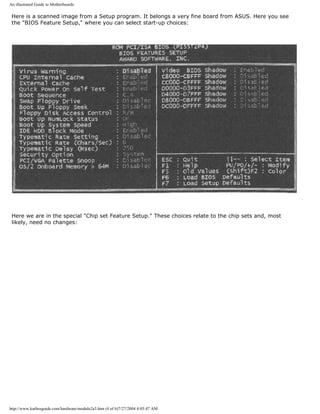 An illustrated Guide to Motherboards
Here is a scanned image from a Setup program. It belongs a very fine board from ASUS. Here you see
the "BIOS Feature Setup," where you can select start-up choices:
Here we are in the special "Chip set Feature Setup." These choices relate to the chip sets and, most
likely, need no changes:
http://www.karbosguide.com/hardware/module2a3.htm (4 of 6)7/27/2004 4:05:47 AM
 