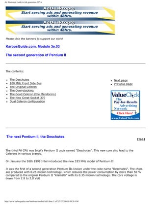 An illustrated Guide to 6th generation CPUs
Please click the banners to support our work!
KarbosGuide.com. Module 3e.03
The second generation of Pentium II
The contents:
q The Deschutes
q 100 MHz Front Side Bus
q The Original Celeron
q The Over-clocking
q The Good Celeron (the Mendocino)
q The New Great Socket 370
q Dual Celeron configuration
q Next page
q Previous page
The next Pentium II, the Deschutes
[top]
The third P6 CPU was Intel's Pentium II code named "Deschutes". This new core also lead to the
Celerons in various brands.
On January the 26th 1998 Intel introduced the new 333 MHz model of Pentium II.
It was the first of a second generation Pentium IIs known under the code name "Deschutes". The chips
are produced with 0.25 micron technology, which reduces the power consumption by more than 50 %
compared to the original Pentium II "Klamath" with its 0.35 micron technology. The core voltage is
down from 2.8 to 2.0 Volt
http://www.karbosguide.com/hardware/module3e03.htm (1 of 7)7/27/2004 4:08:26 AM
 