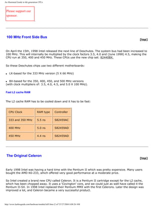 An illustrated Guide to 6th generation CPUs
Please support our
sponsor.
100 MHz Front Side Bus
[top]
On April the 15th, 1998 Intel released the next line of Deschutes. The system bus had been increased to
100 MHz. This will internally be multiplied by the clock factors 3.5, 4.0 and (June 1998) 4.5, making the
CPU run at 350, 400 and 450 MHz. These CPUs use the new chip set: 82440BX.
So these Deschutes chips use two different motherboards:
q LX-based for the 333 MHz version (5 X 66 MHz)
q BX-based for the 350, 400, 450, and 500 MHz versions
(with clock multipliers of: 3.5, 4.0, 4.5, and 5.0 X 100 MHz).
Fast L2 cache RAM
The L2 cache RAM has to be cooled down and it has to be fast:
CPU Clock RAM type Controller
333 and 350 MHz 5.5 ns S82459AC
400 MHz 5.0 ns S82459AD
450 MHz 4.4 ns S82459AD
The Original Celeron
[top]
Early 1998 Intel was having a hard time with the Pentium II which was pretty expensive. Many users
bought the AMD K6-233, which offered very good performance at a moderate price.
So Intel created a brand new CPU called Celeron. It is a Pentium II cartridge except for the L2 cache,
which has been chopped away. It uses a 'Covington' core, and we could just as well have called it the
Pentium II-SX. In 1998 Intel replaced their Pentium MMX with the first Celerons. Later the design was
improved a lot, and Celeron became a very successful product.
http://www.karbosguide.com/hardware/module3e03.htm (2 of 7)7/27/2004 4:08:26 AM
 