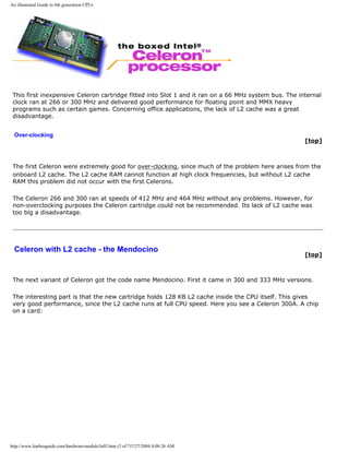 An illustrated Guide to 6th generation CPUs
This first inexpensive Celeron cartridge fitted into Slot 1 and it ran on a 66 MHz system bus. The internal
clock ran at 266 or 300 MHz and delivered good performance for floating point and MMX heavy
programs such as certain games. Concerning office applications, the lack of L2 cache was a great
disadvantage.
Over-clocking
[top]
The first Celeron were extremely good for over-clocking, since much of the problem here arises from the
onboard L2 cache. The L2 cache RAM cannot function at high clock frequencies, but without L2 cache
RAM this problem did not occur with the first Celerons.
The Celeron 266 and 300 ran at speeds of 412 MHz and 464 MHz without any problems. However, for
non-overclocking purposes the Celeron cartridge could not be recommended. Its lack of L2 cache was
too big a disadvantage.
Celeron with L2 cache - the Mendocino
[top]
The next variant of Celeron got the code name Mendocino. First it came in 300 and 333 MHz versions.
The interesting part is that the new cartridge holds 128 KB L2 cache inside the CPU itself. This gives
very good performance, since the L2 cache runs at full CPU speed. Here you see a Celeron 300A. A chip
on a card:
http://www.karbosguide.com/hardware/module3e03.htm (3 of 7)7/27/2004 4:08:26 AM
 