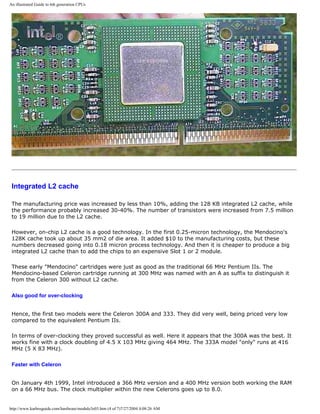 An illustrated Guide to 6th generation CPUs
Integrated L2 cache
The manufacturing price was increased by less than 10%, adding the 128 KB integrated L2 cache, while
the performance probably increased 30-40%. The number of transistors were increased from 7.5 million
to 19 million due to the L2 cache.
However, on-chip L2 cache is a good technology. In the first 0.25-micron technology, the Mendocino's
128K cache took up about 35 mm2 of die area. It added $10 to the manufacturing costs, but these
numbers decreased going into 0.18 micron process technology. And then it is cheaper to produce a big
integrated L2 cache than to add the chips to an expensive Slot 1 or 2 module.
These early "Mendocino" cartridges were just as good as the traditional 66 MHz Pentium IIs. The
Mendocino-based Celeron cartridge running at 300 MHz was named with an A as suffix to distinguish it
from the Celeron 300 without L2 cache.
Also good for over-clocking
Hence, the first two models were the Celeron 300A and 333. They did very well, being priced very low
compared to the equivalent Pentium IIs.
In terms of over-clocking they proved successful as well. Here it appears that the 300A was the best. It
works fine with a clock doubling of 4.5 X 103 MHz giving 464 MHz. The 333A model "only" runs at 416
MHz (5 X 83 MHz).
Faster with Celeron
On January 4th 1999, Intel introduced a 366 MHz version and a 400 MHz version both working the RAM
on a 66 MHz bus. The clock multiplier within the new Celerons goes up to 8.0.
http://www.karbosguide.com/hardware/module3e03.htm (4 of 7)7/27/2004 4:08:26 AM
 