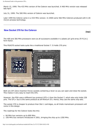 An illustrated Guide to 6th generation CPUs
March 15, 1999. The 433 MHz version of the Celeron was launched. A 466 MHz version was released
late April.
July 31, 1999. The 500 MHz version of Celeron was launched.
Later 1999 the Celeron came in a 533 MHz version. In 2000 came 566 MHz Celerons produced with 0.18-
micron process technology.
New Socket 370 for the Celeron
[top]
The 400 and 366 MHz processors were as all successors available in a plastic pin grid array (P.P.G.A.)
form factor.
This PGA370 socket looks quite like a traditional Socket 7. It holds 370 pins:
Both are ZIF (Zero Insertion Force) sockets containing a lever so you can open and close the socket.
This makes it very easy to insert the CPU.
However, the PGA uses a different bus protocol (GTL+) than the Socket 7, which also only holds 238
pins. The GTL+ bus is the same protocol as all Pentium II's. Hence, they use the same chip sets.
The socket 370 is cheaper to produce than Slot 1 cartridges, so all Intels mainstream processors will
come in this design.
The roadmap for the Celeron looks like this:
q 66 MHz bus versions up to 800 MHz.
q 100 MHz bus versions introduced in 2001, bringing the chip up to 1200 MHz.
http://www.karbosguide.com/hardware/module3e03.htm (5 of 7)7/27/2004 4:08:26 AM
 