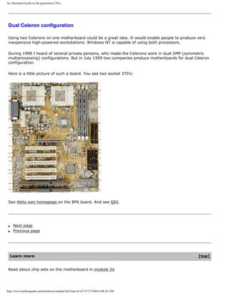 An illustrated Guide to 6th generation CPUs
Dual Celeron configuration
Using two Celerons on one motherboard could be a great idea. It would enable people to produce very
inexpensive high-powered workstations. Windows NT is capable of using both processors.
During 1998 I heard of several private persons, who made the Celerons work in dual SMP (symmetric
multiprocessing) configurations. But in July 1999 two companies produce motherboards for dual Celeron
configuration.
Here is a little picture of such a board. You see two socket 370's:
See Abits own homepage on the BP6 board. And see QDI.
q Next page
q Previous page
Learn more [top]
Read about chip sets on the motherboard in module 2d
http://www.karbosguide.com/hardware/module3e03.htm (6 of 7)7/27/2004 4:08:26 AM
 