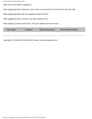 An illustrated Guide to 6th generation CPUs
Read more about RAM in module 2e
Read module 5a about expansion cards, where we evaluate the I/O buses from the port side.
Read module 5b about AGP and module 5c about Firewire.
Read module 7a about monitors, and 7bon graphics card.
Read module 7c about sound cards, and 7d on digital sound and music.
[Main page] [Contact] [Karbo's Dictionary] [The Software Guides]
Copyright (c) 1996-2001 by Michael B. Karbo. www.karbosguide.com.
http://www.karbosguide.com/hardware/module3e03.htm (7 of 7)7/27/2004 4:08:26 AM
 
