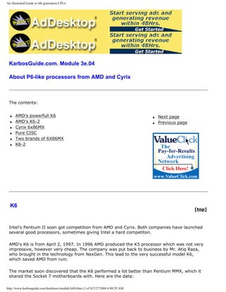 An illustrated Guide to 6th generation CPUs
KarbosGuide.com. Module 3e.04
About P6-like processors from AMD and Cyrix
The contents:
q AMD's powerfull K6
q AMD's K6-2
q Cyrix 6x86MX
q Pure CISC
q Two brands of 6X86MX
q K6-2
q Next page
q Previous page
K6
[top]
Intel's Pentium II soon got competition from AMD and Cyrix. Both companies have launched
several good processors, sometimes giving Intel a hard competiton.
AMD's K6 is from April 2, 1997. In 1996 AMD produced the K5 processor which was not very
impressive, however very cheap. The company was put back to business by Mr. Atiq Raza,
who brought in the technology from NexGen. This lead to the very successful model K6,
which saved AMD from ruin.
The market soon discovered that the K6 performed a lot better than Pentium MMX, which it
shared the Socket 7 motherboards with. Here are the data:
http://www.karbosguide.com/hardware/module3e04.htm (1 of 8)7/27/2004 4:08:29 AM
 