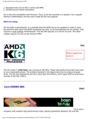 An illustrated Guide to 6th generation CPUs
q Equipped with 32+32 KB L1 cache and MMX.
q Containing 8.8 million transistors.
K6 is (like K5) compatible with Pentium. Thus, it can be mounted in a Socket 7 on a regular
Pentium motherboard, and this soon made the K6 very popular.
BIOS and voltage
On the older motherboards, it is possible that the BIOS has to be updated to make it work.
K6 performs best when the BIOS recognizes the chip, so its full potential can be utilized. That
requires a dual voltage motherboards. The K6-200 requires 2.9 volt for its core. The other
models require 2.8 volt as the Pentium MMX.
[top]
Please support our
sponsor.
The K6 model 7 (Little Foot) was running at 300 MHz. These high performance K6s were sold
at very reasonable prices. The problem seemed in the beginning to be to produce enough
chips. The K6 was followed by the K6-2 (and later the Athlon), which gave AMD an enormous
success in the late 1990's.
Cyrix 6X86MX (MII)
[top]
Cyrix was a
company with another high performance chips, placed somewhere between 5th and 6th
http://www.karbosguide.com/hardware/module3e04.htm (2 of 8)7/27/2004 4:08:29 AM
 