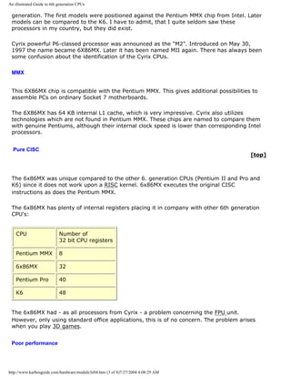 An illustrated Guide to 6th generation CPUs
generation. The first models were positioned against the Pentium MMX chip from Intel. Later
models can be compared to the K6. I have to admit, that I quite seldom saw these
processors in my country, but they did exist.
Cyrix powerful P6-classed processor was announced as the "M2". Introduced on May 30,
1997 the name became 6X86MX. Later it has been named MII again. There has always been
some confusion about the identification of the Cyrix CPUs.
MMX
This 6X86MX chip is compatible with the Pentium MMX. This gives additional possibilities to
assemble PCs on ordinary Socket 7 motherboards.
The 6X86MX has 64 KB internal L1 cache, which is very impressive. Cyrix also utilizes
technologies which are not found in Pentium MMX. These chips are named to compare them
with genuine Pentiums, although their internal clock speed is lower than corresponding Intel
processors.
Pure CISC
[top]
The 6x86MX was unique compared to the other 6. generation CPUs (Pentium II and Pro and
K6) since it does not work upon a RISC kernel. 6x86MX executes the original CISC
instructions as does the Pentium MMX.
The 6x86MX has plenty of internal registers placing it in company with other 6th generation
CPU's:
CPU Number of
32 bit CPU registers
Pentium MMX 8
6x86MX 32
Pentium Pro 40
K6 48
The 6x86MX had - as all processors from Cyrix - a problem concerning the FPU unit.
However, only using standard office applications, this is of no concern. The problem arises
when you play 3D games.
Poor performance
http://www.karbosguide.com/hardware/module3e04.htm (3 of 8)7/27/2004 4:08:29 AM
 