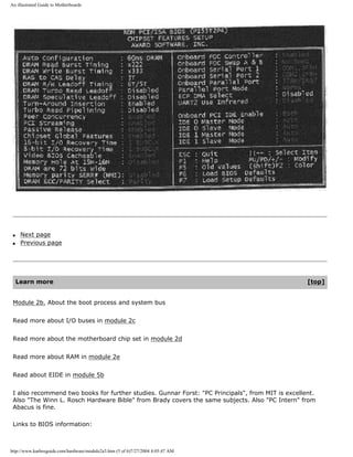 An illustrated Guide to Motherboards
q Next page
q Previous page
Learn more [top]
Module 2b. About the boot process and system bus
Read more about I/O buses in module 2c
Read more about the motherboard chip set in module 2d
Read more about RAM in module 2e
Read about EIDE in module 5b
I also recommend two books for further studies. Gunnar Forst: "PC Principals", from MIT is excellent.
Also "The Winn L. Rosch Hardware Bible" from Brady covers the same subjects. Also "PC Intern" from
Abacus is fine.
Links to BIOS information:
http://www.karbosguide.com/hardware/module2a3.htm (5 of 6)7/27/2004 4:05:47 AM
 