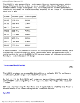 An illustrated Guide to 6th generation CPUs
The 6X86MX is quite a powerful chip - on the paper. However, there are problems with the
supply of them, and also the system bus speed caused troubles. It was difficult to find a
motherboard that accepts these speeds. They also lacked good FPU and MMX performance.
They did not incorporate the 3DNow! technology. Hopefully this will change as Cyrix has been
taken over by VIA.
6X86MX Internal speed External speed
PR166 150 MHz 60 MHz
PR200 166 MHz 66 MHz
PR233 188 MHz 75 MHz
PR266 225 MHz 75 MHz
PR300 233 MHz 66 MHz
PR333 255 MHz 83 MHz
PR433 285 MHz 95 MHz
PR466 333 MHz 95 MHz
It was evident that Cyrix intended to continue this line of processors, and this definitely was a
positive trend. Intel got competition, and it keept the well tested and inexpensive Socket 7
motherboards in the market. In 2000 the VIA Joshua processor will hold designs originating
from Cyrix - ported into socket 370 design.
Two brands of 6x86MX and MII
[top]
The 6x86MX processor was produced by National/Cyrix as well as by IBM. The architecture
were the same, but the chips were built at different plants.
On April 14, 1998 the Cyrix MII (M-two) version was launched. It was exactly the same chip
as the 6X86MX just running at higher clock frequencies. Later the voltage will be reduced to
2.2 Volts.
IBM used a new technology for their PR333 chip. It is patented and called Flip-Chip. The die is
soldered directly to the ceramic casing and this causes less induction.
Cyrix MIII
http://www.karbosguide.com/hardware/module3e04.htm (4 of 8)7/27/2004 4:08:29 AM
 
