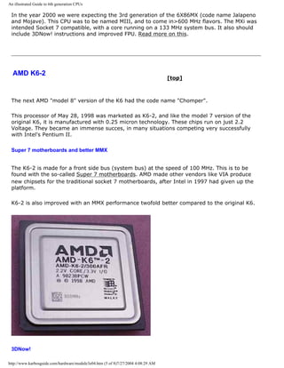 An illustrated Guide to 6th generation CPUs
In the year 2000 we were expecting the 3rd generation of the 6X86MX (code name Jalapeno
and Mojave). This CPU was to be named MIII, and to come in>600 MHz flavors. The MXi was
intended Socket 7 compatible, with a core running on a 133 MHz system bus. It also should
include 3DNow! instructions and improved FPU. Read more on this.
AMD K6-2
[top]
The next AMD "model 8" version of the K6 had the code name "Chomper".
This processor of May 28, 1998 was marketed as K6-2, and like the model 7 version of the
original K6, it is manufactured with 0.25 micron technology. These chips run on just 2.2
Voltage. They became an immense succes, in many situations competing very successfully
with Intel's Pentium II.
Super 7 motherboards and better MMX
The K6-2 is made for a front side bus (system bus) at the speed of 100 MHz. This is to be
found with the so-called Super 7 motherboards. AMD made other vendors like VIA produce
new chipsets for the traditional socket 7 motherboards, after Intel in 1997 had given up the
platform.
K6-2 is also improved with an MMX performance twofold better compared to the original K6.
3DNow!
http://www.karbosguide.com/hardware/module3e04.htm (5 of 8)7/27/2004 4:08:29 AM
 